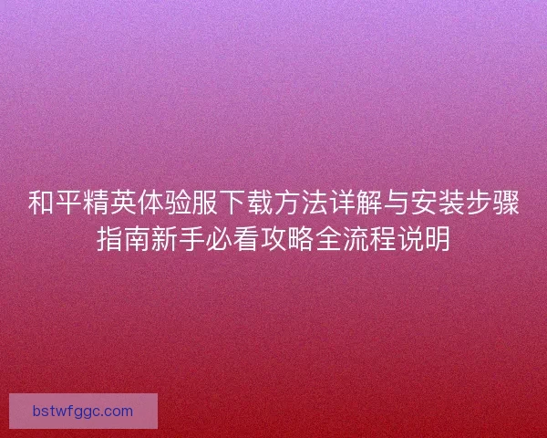 和平精英体验服下载方法详解与安装步骤指南新手必看攻略全流程说明