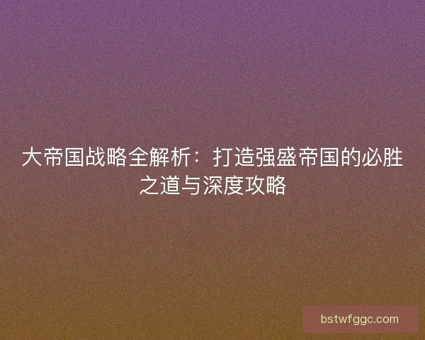 大帝国战略全解析：打造强盛帝国的必胜之道与深度攻略