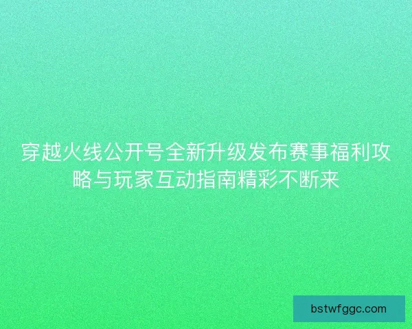 穿越火线公开号全新升级发布赛事福利攻略与玩家互动指南精彩不断来