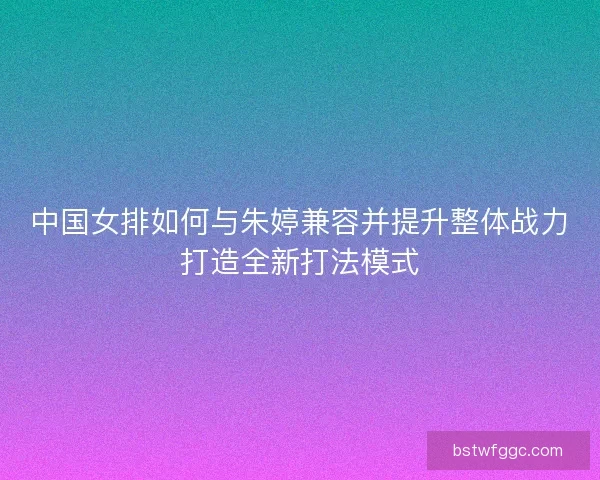 中国女排如何与朱婷兼容并提升整体战力打造全新打法模式